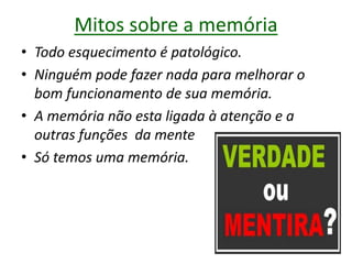 Mitos sobre a memória
• Todo esquecimento é patológico.
• Ninguém pode fazer nada para melhorar o
bom funcionamento de sua memória.
• A memória não esta ligada à atenção e a
outras funções da mente
• Só temos uma memória.
 