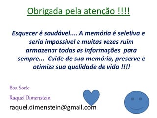 Obrigada pela atenção !!!!
Esquecer é saudável.... A memória é seletiva e
seria impossível e muitas vezes ruim
armazenar todas as informações para
sempre... Cuide de sua memória, preserve e
otimize sua qualidade de vida !!!!
Boa Sorte
Raquel Dimenstein
raquel.dimenstein@gmail.com
 