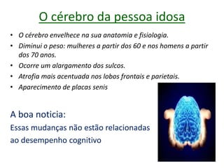 O cérebro da pessoa idosa
• O cérebro envelhece na sua anatomia e fisiologia.
• Diminui o peso: mulheres a partir dos 60 e nos homens a partir
dos 70 anos.
• Ocorre um alargamento dos sulcos.
• Atrofia mais acentuada nos lobos frontais e parietais.
• Aparecimento de placas senis
A boa noticia:
Essas mudanças não estão relacionadas
ao desempenho cognitivo
 