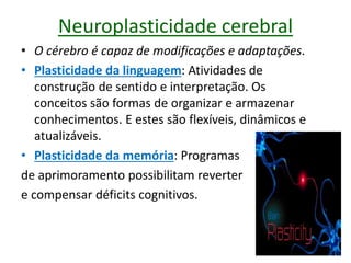 Neuroplasticidade cerebral
• O cérebro é capaz de modificações e adaptações.
• Plasticidade da linguagem: Atividades de
construção de sentido e interpretação. Os
conceitos são formas de organizar e armazenar
conhecimentos. E estes são flexíveis, dinâmicos e
atualizáveis.
• Plasticidade da memória: Programas
de aprimoramento possibilitam reverter
e compensar déficits cognitivos.
 