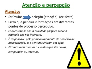 Atenção e percepção
Atenção:
• Estímulos seleção (atenção). (ex: festa)
• Filtro que peneira informações em diferentes
pontos do processo perceptivo.
• Concentramos nossa atividade psíquica sobre o
estimulo que nos interessa.
• É responsável pelo primeiro momento do processo de
memorização, os 5 sentidos entram em ação.
• Ficamos mais atentos a eventos que são novos,
inesperados ou intensos.
 