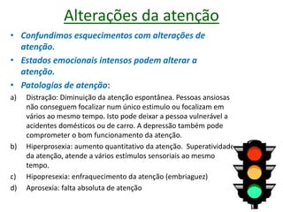 Alterações da atenção
• Confundimos esquecimentos com alterações de
atenção.
• Estados emocionais intensos podem alterar a
atenção.
• Patologias de atenção:
a) Distração: Diminuição da atenção espontânea. Pessoas ansiosas
não conseguem focalizar num único estimulo ou focalizam em
vários ao mesmo tempo. Isto pode deixar a pessoa vulnerável a
acidentes domésticos ou de carro. A depressão também pode
comprometer o bom funcionamento da atenção.
b) Hiperprosexia: aumento quantitativo da atenção. Superatividade
da atenção, atende a vários estímulos sensoriais ao mesmo
tempo.
c) Hipopresexia: enfraquecimento da atenção (embriaguez)
d) Aprosexia: falta absoluta de atenção
 