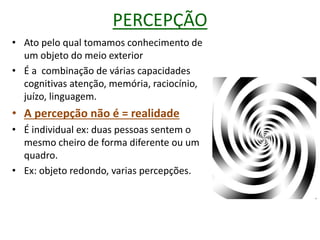 PERCEPÇÃO
• Ato pelo qual tomamos conhecimento de
um objeto do meio exterior
• É a combinação de várias capacidades
cognitivas atenção, memória, raciocínio,
juízo, linguagem.
• A percepção não é = realidade
• É individual ex: duas pessoas sentem o
mesmo cheiro de forma diferente ou um
quadro.
• Ex: objeto redondo, varias percepções.
 