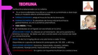 Metilxantina relacionada con la cafeína.
 Es un broncodilatador muy eficaz y cuando es suministrado a dosis baja
tiene un modesto efecto antiinflamatorio.
 FARMACODINAMIA: relaja el musculo liso de los bronquios
 FARMACOCINETICA: Es absorbido de forma más lenta el tracto
gastrointestinal, se une a proteínas plasmáticas.
 VIDA MEDIA: 7 hras.
 Se metaboliza en el hígado son excretado en la orina.
INDICACION Y DOSIS: Es utilizado en el tratamiento del asma persistente (
síntomas nocturna). Se debe usar solo cuando existe una manera de medir
sus concentraciónes.
DOSIS: Es de 3 a 5 mg/kg dia en una sola toma o cada 12 hras.
Disponibles en capsulas de liberación prolongada de 100, 200, y 400 mg
REACCIONES ADVERSAS: Insomnios, taquicardia, nauseas, cefalea,
convulsiones, hiperglucemia, hipocalcemia, ulceras hepáticas.
CONTRAINDICACIONES: En sujetos con isquemia insuficiencia cardiaca leve.
 