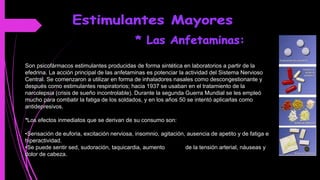 Son psicofármacos estimulantes producidas de forma sintética en laboratorios a partir de la
efedrina. La acción principal de las anfetaminas es potenciar la actividad del Sistema Nervioso
Central. Se comenzaron a utilizar en forma de inhaladores nasales como descongestionante y
después como estimulantes respiratorios; hacia 1937 se usaban en el tratamiento de la
narcolepsia (crisis de sueño incontrolable). Durante la segunda Guerra Mundial se les empleó
mucho para combatir la fatiga de los soldados, y en los años 50 se intentó aplicarlas como
antidepresivos.
*Los efectos inmediatos que se derivan de su consumo son:
•Sensación de euforia, excitación nerviosa, insomnio, agitación, ausencia de apetito y de fatiga e
hiperactividad.
•Se puede sentir sed, sudoración, taquicardia, aumento de la tensión arterial, náuseas y
dolor de cabeza.
 