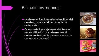 Estimulantes menores
 aceleran el funcionamiento habitual del
cerebro, provocando un estado de
activación.
 Que puede ir por ejemplo, desde una
mayor dificultad para dormir tras el
consumo de café, hasta reacciones de
ansiedad y depresión.
 