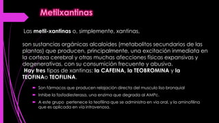  Son fármacos que producen relajación directa del musculo liso bronquial
 Inhibe la fosfodiesterasa, una enzima que degrada al AMPc.
 A este grupo pertenece la teofilina que se administra en via oral, y la aminofilina
que es aplicada en vía intravenosa.
Las metil-xantinas o, simplemente, xantinas,
son sustancias orgánicas alcaloides (metabolitos secundarios de las
plantas) que producen, principalmente, una excitación inmediata en
la corteza cerebral y otras muchas afecciones físicas expansivas y
degenerativas, con su consumición frecuente y abusiva.
Hay tres tipos de xantinas: la CAFEINA, la TEOBROMINA y la
TEOFINAo TEOFILINA.
 