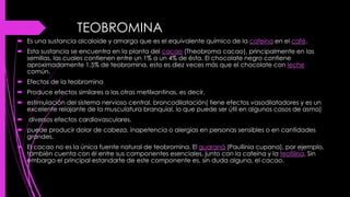 TEOBROMINA
 Es una sustancia alcaloide y amarga que es el equivalente químico de la cafeína en el café.
 Esta sustancia se encuentra en la planta del cacao (Theobroma cacao), principalmente en las
semillas, las cuales contienen entre un 1% a un 4% de ésta. El chocolate negro contiene
aproximadamente 1,5% de teobromina, esto es diez veces más que el chocolate con leche
común.
 Efectos de la teobromina
 Produce efectos similares a las otras metilxantinas, es decir,
 estimulación del sistema nervioso central, broncodilatación( tiene efectos vasodilatadores y es un
excelente relajante de la musculatura branquial, lo que puede ser útil en algunos casos de asma)
 diversos efectos cardiovasculares.
 puede producir dolor de cabeza, inapetencia o alergias en personas sensibles o en cantidades
grandes.
 El cacao no es la única fuente natural de teobromina. El guaraná (Paullinia cupana), por ejemplo,
también cuenta con él entre sus componentes esenciales, junto con la cafeína y la teofilina. Sin
embargo el principal estandarte de este componente es, sin duda alguna, el cacao.
 