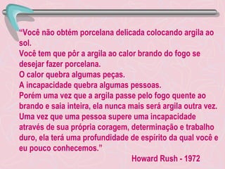 “ Você não obtém porcelana delicada colocando argila ao sol. Você tem que pôr a argila ao calor brando do fogo se desejar fazer porcelana. O calor quebra algumas peças. A incapacidade quebra algumas pessoas. Porém uma vez que a argila passe pelo fogo quente ao brando e saia inteira, ela nunca mais será argila outra vez. Uma vez que uma pessoa supere uma incapacidade através de sua própria coragem, determinação e trabalho duro, ela terá uma profundidade de espírito da qual você e eu pouco conhecemos.” Howard Rush - 1972 