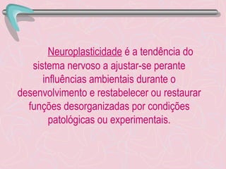Neuroplasticidade  é a tendência do sistema nervoso a ajustar-se perante influências ambientais durante o desenvolvimento e restabelecer ou restaurar funções desorganizadas por condições patológicas ou experimentais. 