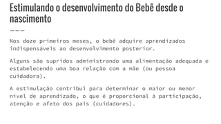 Estimulando o desenvolvimento do Bebê desde o
nascimento
Nos doze primeiros meses, o bebê adquire aprendizados
indispensáveis ao desenvolvimento posterior.
Alguns são supridos administrando uma alimentação adequada e
estabelecendo uma boa relação com a mãe (ou pessoa
cuidadora).
A estimulação contribui para determinar o maior ou menor
nível de aprendizado, o que é proporcional à participação,
atenção e afeto dos pais (cuidadores).
 