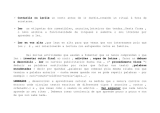 - Contarlle ou lerlle un conto antes de ir durmir,creando un ritual á hora de
acostarse.
- Ler as etiquetas dos comestibles, anuncios,letreiros das tendas….Desta forma ,
o neno asimila a funcionalidade da linguaxe e aumenta o seu interese por
aprender a ler.
- Ler en voz alta ,que lean en alto para que vexan que nos interesamos polo que
len ; é , así relacionarán a lectura con estupendos ratos en familia.
Hai moitas actividades que axudan a fomentar que os nenos comprendan o que
len : inventar outro final ao conto , adiviñas , sopas de letras , facer un debuxo
e describilo , ler os carteis publicitarios dunha rúa , o” procedimento Cloze “(
deducir as palabras sustituídas por raias que faltan nun texto) ,palabras
encadenadas ( decir por quendas ,palabras que comezan pola mesma sílaba coa que
termina a palabra anterior – nunha mesma quenda non se pode repetir palabras – por
exemplo : rato-tomate-teléfono-novela-lapis….) .
LEMBRADE , desenvolver a aprendizaxe natural na medida que o neno/a
entorno onde circulan textos escritos de diferentes tipos ( anuncios
ordenador…) e , que vexan como o usamos os adultos . Sen esquecer que
aprende ao seu ritmo . Debemos crear conciencia de que aprende pouco a
de que non sabe nada.

convive cun
, contos ,
cada neno/a
pouco e non

 