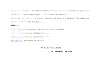 - Colección Sirenitas , 12 libros ( “Siete hermanos músicos “,fomenta el gusto por
la música / “Laura tiene miedo” , para superar el miedo…) .
- Libros del Zorro Rojo , Colección

Cuentos del Mundo , 8 libros ( “El pájaro de

la felicidad”- cuento del Tíbet …).
Webgrafía :
- http://rbgalicia.xunta.es- rede de bibliotecas galegas.
- www.lecturafacil.net , catálogo de libros.
- www.sol.es ,servizo de orientación lectora.
- www.kumon.es ,programas de lectura.

Mª Nilda Fafián Porto.
14 de

Febreiro

de 2014

 