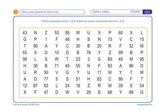 i FICHA Nº:
Estimular la Atención. DÉCIMO NIVEL www.gesfomedia.com
033Tachar y rodearTacha y rodea siguiendo las instrucciones.
TACHA comprendidos entre el 1 y el 50; RODEA los números comprendidos entre el 51 y el 99
43 N Z 53 85 W U 9 P 60
G P 1 F 48 H S N 73 V
T 90 A Y C 30 B 20 R F
65 X D 10 D B 76 Y Z 99
98 L S W T 23 3 S 69 49
H 36 B 71 45 55 N F 93 A
U R 50 V G Y U 11 W Y
A D 77 5 S 51 H 83 C 86
12 87 63 L 24 18 Z R M 39
X F 47 D W V 28 B 68 Y
X L
C 15
32 W
B P
M 95
96 D
7 M
F T
S 54
89 G
 