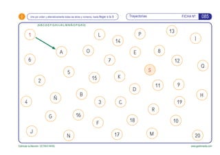 i Trayectorias FICHA Nº:
Estimular la Atención. OCTAVO NIVEL www.gesfomedia.com
085Une por orden y alternativamente todas las letras y números, hasta llegar a la S
1
A
2
N
G
14
7
E
911
1018
C
F
O
L
15
P
13
12
B
D
R
17
6
J
4
K
8
Q
I
S
H
20M
19
Ñ
5
16
(A-B-C-D-E-F-G-H-I-J-K-L-M-N-Ñ-O-P-Q-R-S)
3
 