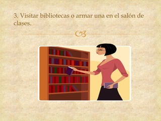 
3. Visitar bibliotecas o armar una en el salón de
clases.
 