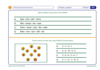 i FICHA Nº:
Estimular la memoria. TERCER NIVEL www.gesfomedia.com
041Repite siguiendo las instrucciones Palabras y espacial
Repite las palabras de cada serie en orden INVERSO
Toca los círculos en el mismo orden. Utiliza el ANEXO al final del cuaderno
Agua – piña – pelo – bancoa)
Nata – parque – taxi – sopab)
Techo – fuente – cubo – flan – salónc)
Bolso – cara – azul – café – islad)
3 – 1 – 4 – 1a)
5 – 2 – 10 – 3 – 2b)
2 – 4 – 6 – 3 – 4 – 1c)
3 – 1 – 2 – 1 – 10 – 2d)
 
