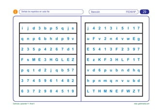 FICHA Nº:i
Estimular y aprender +. Nivel 4 www. gesfomedia.com
AtenciónSeñala los repetidos en cada fila 29
i j d 3 b p 5 q j s
q n p 6 b h d p 9 v
2 3 5 p 4 2 6 7 d 1
F s M E 3 H G L E Z
p q t d 2 j q b 5 7
3 7 4 5 9 6 1 4 8 2
6 3 7 2 9 8 4 5 1 9
j 4 2 1 3 i 5 l 1 7
u F v 2 n 4 v w E g
E 5 4 1 3 F 2 3 9 7
E z K F 3 H L F 1 T
v d 6 p u b n d h q
h p n m q n v u b d
L T H M N E F W Z T
 
