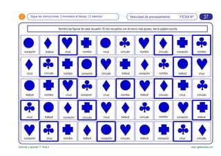 FICHA Nº:i
Estimular y aprender +. Nivel 4 www. gesfomedia.com
Sigue las instrucciones. Cronometra el tiempo. (2 intentos) Velocidad de procesamiento 37
Nombra las figuras de cada recuadro. En los recuadros con el marco más grueso, lee la palabra escrita.
corazón trébol
cruz círculo corazón
trébol
cruz
círculo
rombo
círculo
rombo
trébolcruz
círculocruz
rombo
trébol cruz
corazónrombo
corazón cruz círculo
rombo
cruz rombo
corazón cruz
rombocorazón
círculo
círculotrébol
tréboltrébol
corazón
cruz
cruz
círculo
corazón
círculo
rombo
cruz
trébol
trébol
círculocorazón
trébol
rombo
corazón
 