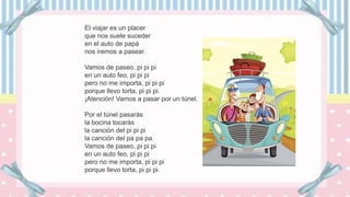 El viajar es un placer
que nos suele suceder
en el auto de papá
nos iremos a pasear.
Vamos de paseo, pi pi pi
en un auto feo, pi pi pi
pero no me importa, pi pi pi
porque llevo torta, pi pi pi.
¡Atención! Vamos a pasar por un túnel.
Por el túnel pasarás
la bocina tocarás
la canción del pi pi pi
la canción del pa pa pa.
Vamos de paseo, pi pi pi
en un auto feo, pi pi pi
pero no me importa, pi pi pi
porque llevo torta, pi pi pi.
 