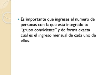 

Es importante que ingreses el numero de
personas con la que esta integrado tu
“grupo conviviente” y de forma exacta
cual es el ingreso mensual de cada uno de
ellos

 