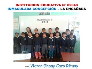 INSTITUCION EDUCATIVA Nº 82048
INMACULADA CONCEPCIÓN – LA ENCAÑADA
CUARTO GRADO «C»
2013
Prof. Víctor Jhony Caro RituayProf. Víctor Jhony Caro Rituay
 