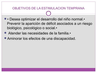 OBJETIVOS DE LA ESTIMULACION TEMPRANA
• Desea optimizar el desarrollo del niño normal.•
Prevenir la aparición de déficit asociados a un riesgo
biológico, psicológico o social.•
 Atender las necesidades de la familia.•
Aminorar los efectos de una discapacidad.
 