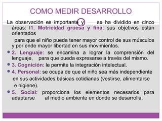 COMO MEDIR DESARROLLO
La observación es importante y se ha dividido en cinco
áreas: l1. Motricidad gruesa y fina: sus objetivos están
orientados
para que el niño pueda tener mayor control de sus músculos
y por ende mayor libertad en sus movimientos.
2. Lenguaje: se encamina a lograr la comprensión del
lenguaje, para que pueda expresarse a través del mismo.
3. Cognición: le permite la integración intelectual.
4. Personal: se ocupa de que el niño sea más independiente
en sus actividades básicas cotidianas (vestirse, alimentarse
e higiene).
5. Social: proporciona los elementos necesarios para
adaptarse al medio ambiente en donde se desarrolla.
 
