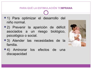 PARA QUÉ LA ESTIMULACIÓN TEMPRANA
1) Para optimizar el desarrollo del
niño normal.
2) Prevenir la aparición de déficit
asociados a un riesgo biológico,
psicológico o social.
3) Atender las necesidades de la
familia.
4) Aminorar los efectos de una
discapacidad
 