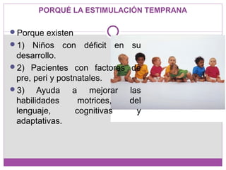 PORQUÉ LA ESTIMULACIÓN TEMPRANA
Porque existen
1) Niños con déficit en su
desarrollo.
2) Pacientes con factores de
pre, peri y postnatales.
3) Ayuda a mejorar las
habilidades motrices, del
lenguaje, cognitivas y
adaptativas.
 