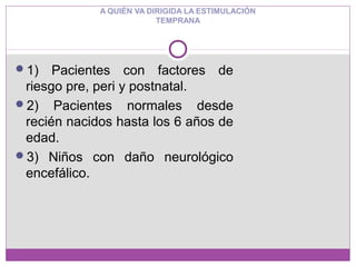 1) Pacientes con factores de
riesgo pre, peri y postnatal.
2) Pacientes normales desde
recién nacidos hasta los 6 años de
edad.
3) Niños con daño neurológico
encefálico.
A QUIÉN VA DIRIGIDA LA ESTIMULACIÓN
TEMPRANA
 
