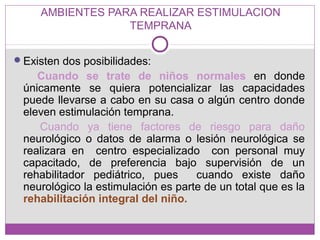 AMBIENTES PARA REALIZAR ESTIMULACION
TEMPRANA
Existen dos posibilidades:
Cuando se trate de niños normales en donde
únicamente se quiera potencializar las capacidades
puede llevarse a cabo en su casa o algún centro donde
eleven estimulación temprana.
Cuando ya tiene factores de riesgo para daño
neurológico o datos de alarma o lesión neurológica se
realizara en centro especializado con personal muy
capacitado, de preferencia bajo supervisión de un
rehabilitador pediátrico, pues cuando existe daño
neurológico la estimulación es parte de un total que es la
rehabilitación integral del niño.
 
