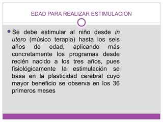 EDAD PARA REALIZAR ESTIMULACION
Se debe estimular al niño desde in
utero (músico terapia) hasta los seis
años de edad, aplicando más
concretamente los programas desde
recién nacido a los tres años, pues
fisiológicamente la estimulación se
basa en la plasticidad cerebral cuyo
mayor beneficio se observa en los 36
primeros meses
 
