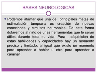 BASES NEUROLOGICAS
Podemos afirmar que una de principales metas de
estimulación temprana es creación de nuevas
conexiones y circuitos neuronales. De esta forma
dotaremos al niño de unas herramientas que le serán
útiles durante toda su vida. Para adquisición de
estas habilidades y capacidades hay un momento
preciso y limitado, al igual que existe un momento
para aprender a hablar u otro para aprender a
caminar
 