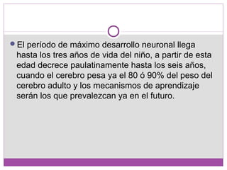 El período de máximo desarrollo neuronal llega
hasta los tres años de vida del niño, a partir de esta
edad decrece paulatinamente hasta los seis años,
cuando el cerebro pesa ya el 80 ó 90% del peso del
cerebro adulto y los mecanismos de aprendizaje
serán los que prevalezcan ya en el futuro.
 