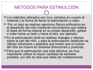 METODOS PARA ESTIMULCION
Los métodos utilizados son muy variados en cuanto al
material y la forma de llevar la estimulación a cabo.
 Por un lado se realizan ejercicios físicos enfocados en
el desarrollo del niño mediante movimientos que realiza
el bebé de forma natural en su propio desarrollo: gatear
o rodar hacia un lado y hacia el otro, por ejemplo.
En la estimulación táctil se realizan masajes y efectos
sobre la piel del niño, y para la estimulación vestibular se
utilizan columpios y aparatos que hacen que el cuerpo
del niño se mueva en diversas direcciones y posturas.
Para que la estimulación sea más efectiva, es muy
importante utilizar la mayor cantidad de sentidos
posibles, por ello se dice que debe ser multisensorial.
 