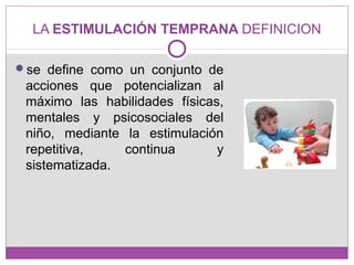 LA ESTIMULACIÓN TEMPRANA DEFINICION
se define como un conjunto de
acciones que potencializan al
máximo las habilidades físicas,
mentales y psicosociales del
niño, mediante la estimulación
repetitiva, continua y
sistematizada.
 