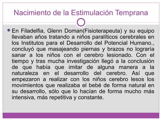 Nacimiento de la Estimulación Temprana
En Filadelfia, Glenn Doman(Fisioterapeuta) y su equipo
llevaban años tratando a niños paralíticos cerebrales en
los Institutos para el Desarrollo del Potencial Humano.,
concluyó que masajeando piernas y brazos no lograría
sanar a los niños con el cerebro lesionado. Con el
tiempo y tras mucha investigación llegó a la conclusión
de que había que imitar de alguna manera a la
naturaleza en el desarrollo del cerebro. Así que
empezaron a realizar con los niños cerebro lesos los
movimientos que realizaba el bebé de forma natural en
su desarrollo, sólo que lo hacían de forma mucho más
intensiva, más repetitiva y constante.
 