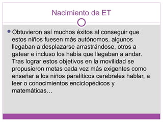 Nacimiento de ET
Obtuvieron así muchos éxitos al conseguir que
estos niños fuesen más autónomos, algunos
llegaban a desplazarse arrastrándose, otros a
gatear e incluso los había que llegaban a andar.
Tras lograr estos objetivos en la movilidad se
propusieron metas cada vez más exigentes como
enseñar a los niños paralíticos cerebrales hablar, a
leer o conocimientos enciclopédicos y
matemáticas…
 