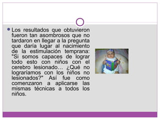 Los resultados que obtuvieron
fueron tan asombrosos que no
tardaron en llegar a la pregunta
que daría lugar al nacimiento
de la estimulación temprana:
"Si somos capaces de lograr
todo esto con niños con el
cerebro lesionado… ¿Qué no
lograríamos con los niños no
lesionados?" Así fue como
comenzaron a aplicarse las
mismas técnicas a todos los
niños.
 