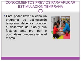 CONOCIMIENTOS PREVIOS PARA APLICAR
ESTIMULACION TEMPRANA
Para poder llevar a cabo un
programa de estimulación
temprana debemos conocer
el desarrollo del niño y qué
factores tanto pre, peri o
postnatales pueden afectar el
mismo.
 