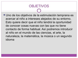 OBJETIVOS
Uno de los objetivos de la estimulación temprana es
acercar al niño a intereses alejados de su entorno.
Esto quiere decir que el niño tendrá la oportunidad
de conocer cosas nuevas con las que no tiene
contacto de forma habitual. Así podremos introducir
al niño en el mundo de las ciencias, el arte, la
naturaleza, la matemática, la música o un segundo
idioma
 
