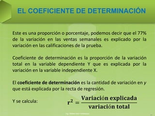 Este es una proporción o porcentaje, podemos decir que el 77%
de la variación en las ventas semanales es explicado por la
variación en las calificaciones de la prueba.
Coeficiente de determinación es la proporción de la variación
total en la variable dependiente Y que es explicada por la
variación en la variable independiente X.
El coeficiente de determinación es la cantidad de variación en y
que está explicada por la recta de regresión.
Y se calcula:
EL COEFICIENTE DE DETERMINACIÓN
Ing. William león Velásquez
16
𝐫 𝟐
=
𝐕𝐚𝐫𝐢𝐚𝐜𝐢ó𝐧 𝐞𝐱𝐩𝐥𝐢𝐜𝐚𝐝𝐚
𝐯𝐚𝐫𝐢𝐚𝐜𝐢ó𝐧 𝐭𝐨𝐭𝐚𝐥
 