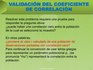 Resolver este problema requiere una prueba para
responder la pregunta obvia:
¿puede haber una correlación cero entre la población
de la cual se seleccionó la muestra?
En otras palabras,
¿proviene el valor r calculado de una población de
observaciones pareadas con correlación cero?
Para continuar la convención de usar letras griegas
para representar un parámetro poblacional ρ, (se
pronuncia “rho”) representará la correlación entre la
población.
Ing. William león Velásquez
20
VALIDACIÓN DEL COEFICIENTE
DE CORRELACIÓN
 