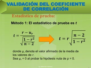 Método 1: El estadístico de prueba es t
Estadístico de prueba:
Ing. William león Velásquez
22
VALIDACIÓN DEL COEFICIENTE
DE CORRELACIÓN
𝒕 = 𝒓
𝒏 − 𝟐
𝟏 − 𝒓 𝟐
𝒕 =
𝒓 − 𝒖 𝒓
𝟏 − 𝒓 𝟐
𝒏 − 𝟐
donde μr denota el valor afirmado de la media de
los valores de r.
Sea μr = 0 al probar la hipótesis nula de ρ = 0.
 