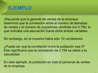 EJEMPLO
37
¿Recuerde que la gerente de ventas de la empresa
determinó que la correlación entre el número de llamadas
de ventas y el número de copiadoras vendidas era 0.759, lo
que indicaba una asociación fuerte entre ambas variables.
Sin embargo, en la muestra había sólo 10 vendedores.
¿Puede ser que la correlación entre la población sea 0?
Esto significaría que la correlación de 0.759 se debió a la
casualidad.
En este ejemplo, la población es todo el personal de ventas
de la empresa.
 