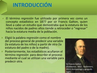 Ing. William león Velásquez 43
El término regresión fue utilizado por primera vez como un
concepto estadístico en 1877 por sir Francis Galton, quien
llevó a cabo un estudio que demostraba que la estatura de los
niños nacidos de padres altos tiende a retroceder o “regresar”
hacia la estatura media de la población.
INTRODUCCIÓN
Eligió la palabra regresión como el nombre
del proceso general de predecir una variable
(la estatura de los niños) a partir de otra (la
estatura del padre o de la madre).
Posteriormente, los estadísticos acuñaron el
término regresión para describir el proceso
mediante el cual se utilizan una variable para
predecir otra.
Sir Francis Galton
(Duddeston, 1822 - Haslemere,
1911) Antropólogo y geógrafo
inglés
 