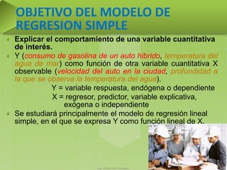 Ing. William león Velásquez 46
OBJETIVO DEL MODELO DE
REGRESION SIMPLE
Explicar el comportamiento de una variable cuantitativa
de interés.
Y (consumo de gasolina de un auto hibrido, temperatura del
agua de mar) como función de otra variable cuantitativa X
observable (velocidad del auto en la ciudad, profundidad a
la que se observa la temperatura del agua).
Y = variable respuesta, endógena o dependiente
X = regresor, predictor, variable explicativa,
exógena o independiente
Se estudiará principalmente el modelo de regresión lineal
simple, en el que se expresa Y como función lineal de X.
 