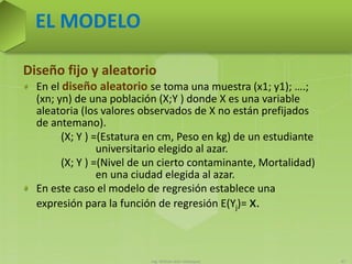 Ing. William león Velásquez 47
EL MODELO
Diseño fijo y aleatorio
En el diseño aleatorio se toma una muestra (x1; y1); ….;
(xn; yn) de una población (X;Y ) donde X es una variable
aleatoria (los valores observados de X no están prefijados
de antemano).
(X; Y ) =(Estatura en cm, Peso en kg) de un estudiante
universitario elegido al azar.
(X; Y ) =(Nivel de un cierto contaminante, Mortalidad)
en una ciudad elegida al azar.
En este caso el modelo de regresión establece una
expresión para la función de regresión E(Yj)= x.
 