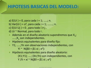 Ing. William león Velásquez 51
HIPOTESIS BASICAS DEL MODELO:
a) E(Ui ) = 0, para cada i = 1; .....; n.
b) Var(Ui ) = σ2, para cada i = 1; .......; n.
c) E(Ui Uj ) = 0 , para todo i ≠ j .
d) Ui ~ Normal, para todo i .
Además en el diseño aleatorio supondremos que X1;
…..;Xn son independientes.
Hipótesis equivalentes para diseño fijo:
Y1; …..;Yn son observaciones independientes, con
Yi ~ N(β0 + β1 xi ; σ2):
Hipótesis equivalentes para diseño aleatorio:
(X1;Y1); ….; (Xn;Yn) son independientes, con
Y /X = xi ~ N(β0 + β1 xi ; σ2)
 